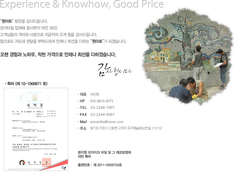 Experience & Knowhow, Good Price “원아트” 방문을 감사드립니다. 장식타일 업체에 종사한지 어언 30년, 고객님들의 격려와 사랑으로 지금까지 오게 됨을 감사드립니다. 앞으로도 지도와 편달을 부탁드리며 언제나 최선을 다하는 “원아트”가 되겠습니다. 오랜 경험과 노하우, 착한 가격으로 언제나 최선을 다하겠습니다. 감사합니다. ·대표 서인원 ·HP 010-8915-8773 ·Mail wonarttile@naver.com ·주소 원아트 대표: 서인원 ·FAX 서울시 동대문구 전농동 136-33 ·TEL 02-2244-7007